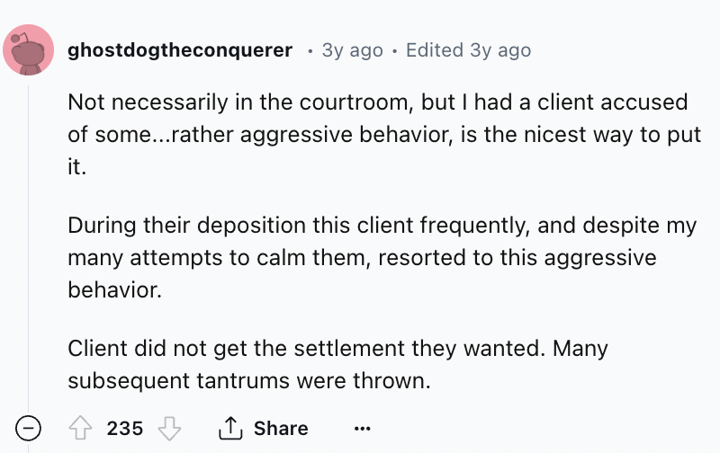 screenshot - ghostdogtheconquerer 3y ago Edited 3y ago Not necessarily in the courtroom, but I had a client accused of some...rather aggressive behavior, is the nicest way to put it. During their deposition this client frequently, and despite my many atte